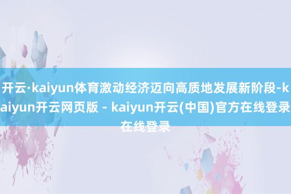 开云·kaiyun体育激动经济迈向高质地发展新阶段-kaiyun开云网页版 - kaiyun开云(中国)官方在线登录