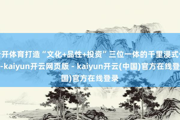 云开体育打造“文化+品性+投资”三位一体的千里浸式体验-kaiyun开云网页版 - kaiyun开云(中国)官方在线登录