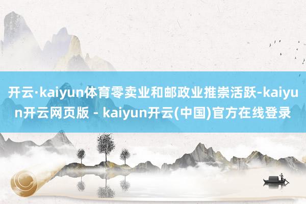 开云·kaiyun体育零卖业和邮政业推崇活跃-kaiyun开云网页版 - kaiyun开云(中国)官方在线登录