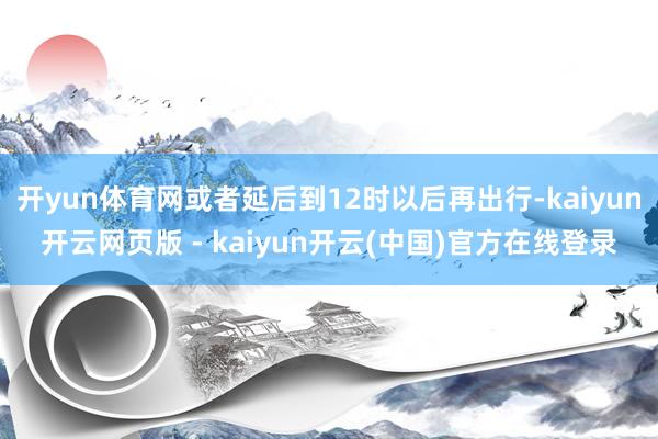 开yun体育网或者延后到12时以后再出行-kaiyun开云网页版 - kaiyun开云(中国)官方在线登录