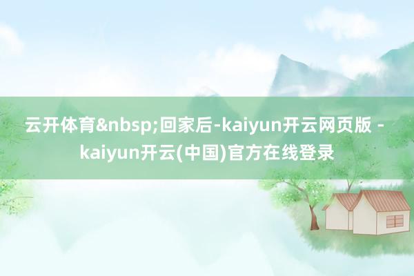 云开体育 回家后-kaiyun开云网页版 - kaiyun开云(中国)官方在线登录