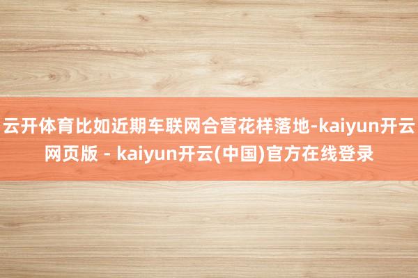 云开体育比如近期车联网合营花样落地-kaiyun开云网页版 - kaiyun开云(中国)官方在线登录