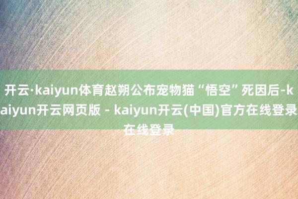 开云·kaiyun体育赵朔公布宠物猫“悟空”死因后-kaiyun开云网页版 - kaiyun开云(中国)官方在线登录
