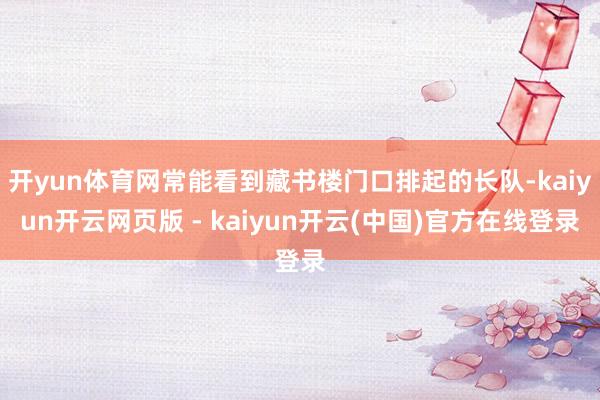 开yun体育网常能看到藏书楼门口排起的长队-kaiyun开云网页版 - kaiyun开云(中国)官方在线登录