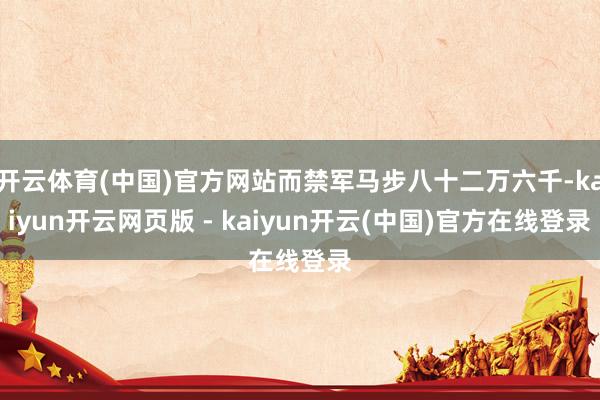 开云体育(中国)官方网站而禁军马步八十二万六千-kaiyun开云网页版 - kaiyun开云(中国)官方在线登录