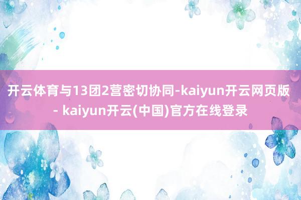 开云体育与13团2营密切协同-kaiyun开云网页版 - kaiyun开云(中国)官方在线登录