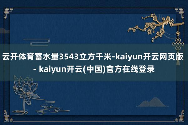 云开体育蓄水量3543立方千米-kaiyun开云网页版 - kaiyun开云(中国)官方在线登录