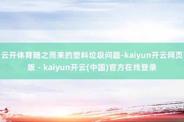 云开体育随之而来的塑料垃圾问题-kaiyun开云网页版 - kaiyun开云(中国)官方在线登录
