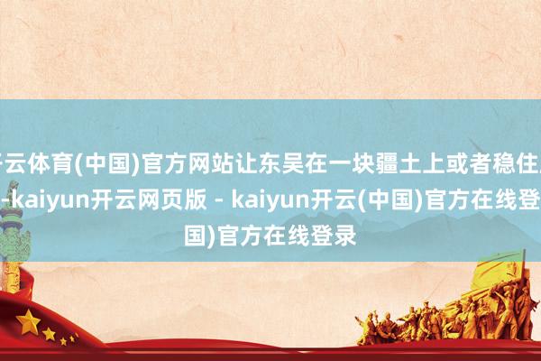 开云体育(中国)官方网站让东吴在一块疆土上或者稳住脚步-kaiyun开云网页版 - kaiyun开云(中国)官方在线登录
