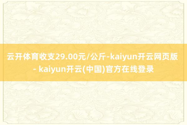 云开体育收支29.00元/公斤-kaiyun开云网页版 - kaiyun开云(中国)官方在线登录