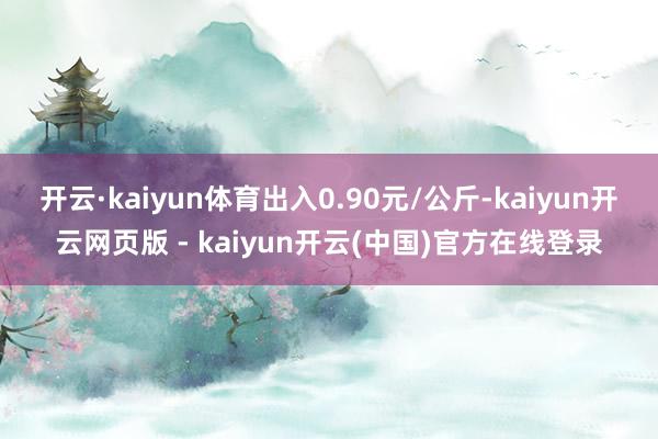开云·kaiyun体育出入0.90元/公斤-kaiyun开云网页版 - kaiyun开云(中国)官方在线登录