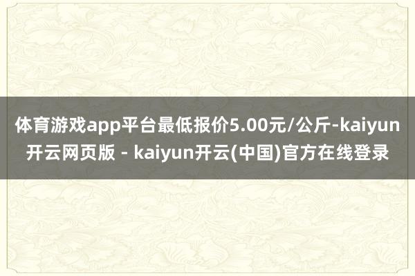 体育游戏app平台最低报价5.00元/公斤-kaiyun开云网页版 - kaiyun开云(中国)官方在线登录