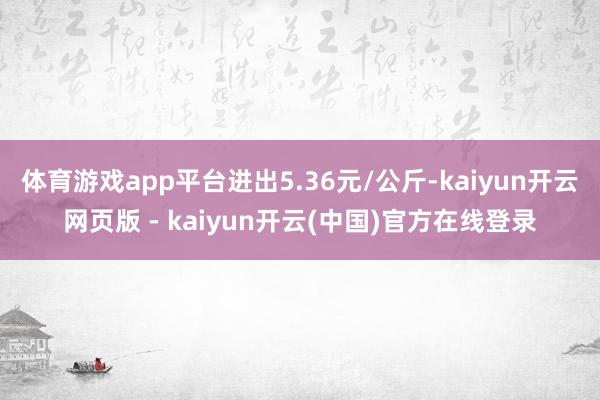 体育游戏app平台进出5.36元/公斤-kaiyun开云网页版 - kaiyun开云(中国)官方在线登录
