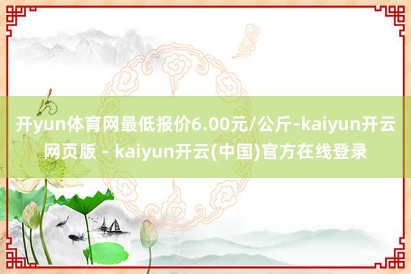 开yun体育网最低报价6.00元/公斤-kaiyun开云网页版 - kaiyun开云(中国)官方在线登录