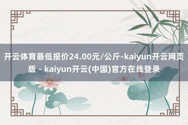 开云体育最低报价24.00元/公斤-kaiyun开云网页版 - kaiyun开云(中国)官方在线登录
