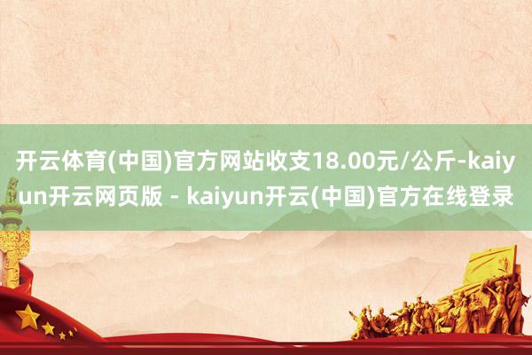 开云体育(中国)官方网站收支18.00元/公斤-kaiyun开云网页版 - kaiyun开云(中国)官方在线登录