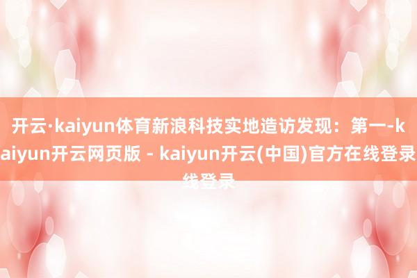 开云·kaiyun体育新浪科技实地造访发现：　　第一-kaiyun开云网页版 - kaiyun开云(中国)官方在线登录