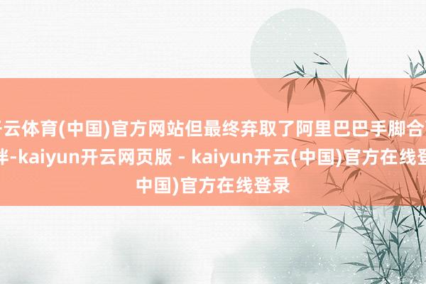 开云体育(中国)官方网站但最终弃取了阿里巴巴手脚合营伙伴-kaiyun开云网页版 - kaiyun开云(中国)官方在线登录