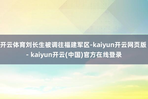开云体育刘长生被调往福建军区-kaiyun开云网页版 - kaiyun开云(中国)官方在线登录