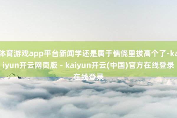 体育游戏app平台新闻学还是属于僬侥里拔高个了-kaiyun开云网页版 - kaiyun开云(中国)官方在线登录