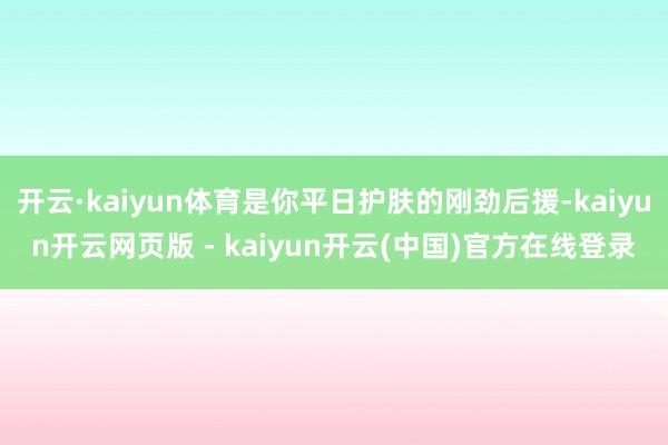 开云·kaiyun体育是你平日护肤的刚劲后援-kaiyun开云网页版 - kaiyun开云(中国)官方在线登录