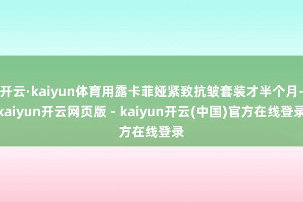 开云·kaiyun体育用露卡菲娅紧致抗皱套装才半个月-kaiyun开云网页版 - kaiyun开云(中国)官方在线登录