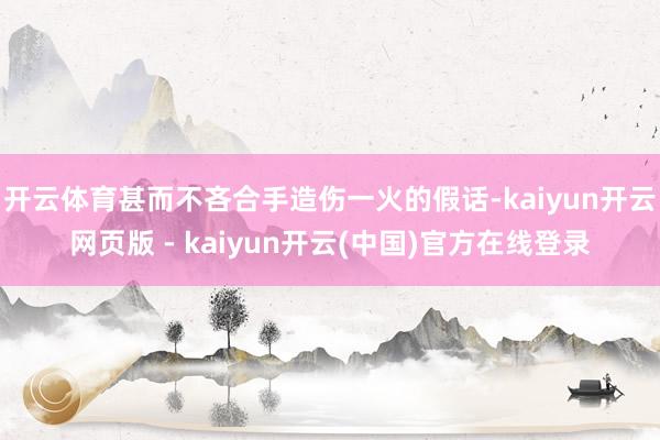 开云体育甚而不吝合手造伤一火的假话-kaiyun开云网页版 - kaiyun开云(中国)官方在线登录