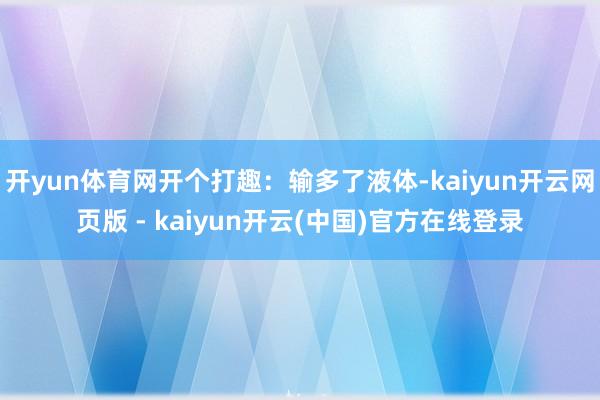 开yun体育网开个打趣：输多了液体-kaiyun开云网页版 - kaiyun开云(中国)官方在线登录