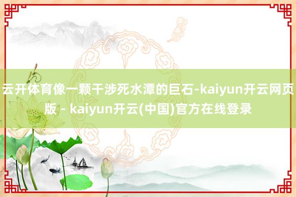 云开体育像一颗干涉死水潭的巨石-kaiyun开云网页版 - kaiyun开云(中国)官方在线登录