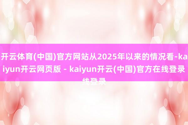 开云体育(中国)官方网站从2025年以来的情况看-kaiyun开云网页版 - kaiyun开云(中国)官方在线登录
