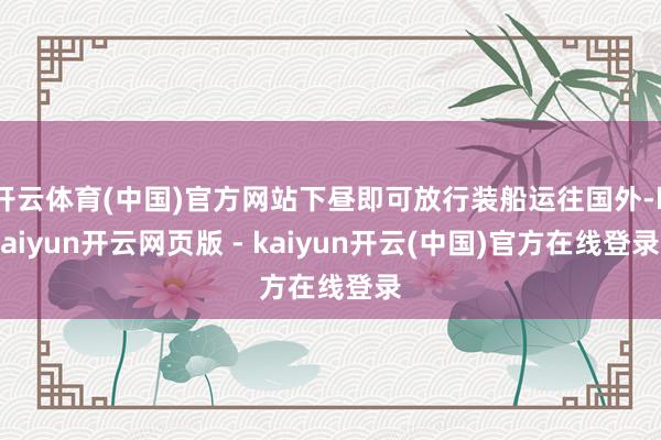 开云体育(中国)官方网站下昼即可放行装船运往国外-kaiyun开云网页版 - kaiyun开云(中国)官方在线登录