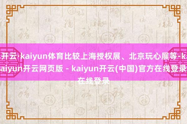 开云·kaiyun体育比较上海授权展、北京玩心展等-kaiyun开云网页版 - kaiyun开云(中国)官方在线登录