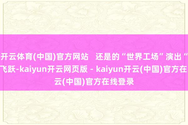 开云体育(中国)官方网站 还是的“世界工场”演出“智”变飞跃-kaiyun开云网页版 - kaiyun开云(中国)官方在线登录