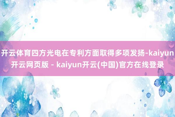 开云体育四方光电在专利方面取得多项发扬-kaiyun开云网页版 - kaiyun开云(中国)官方在线登录