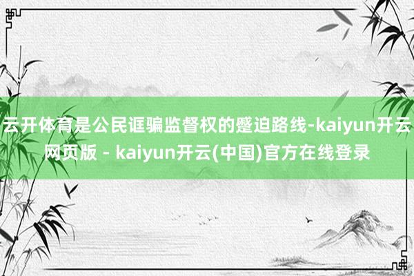 云开体育是公民诓骗监督权的蹙迫路线-kaiyun开云网页版 - kaiyun开云(中国)官方在线登录