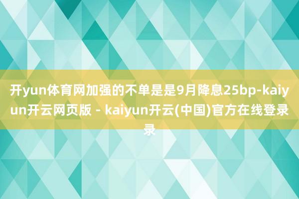 开yun体育网加强的不单是是9月降息25bp-kaiyun开云网页版 - kaiyun开云(中国)官方在线登录