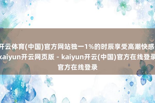 开云体育(中国)官方网站独一1%的时辰享受高潮快感-kaiyun开云网页版 - kaiyun开云(中国)官方在线登录