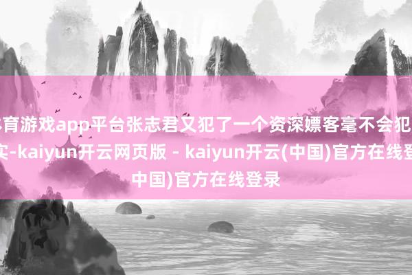 体育游戏app平台张志君又犯了一个资深嫖客毫不会犯的失实-kaiyun开云网页版 - kaiyun开云(中国)官方在线登录