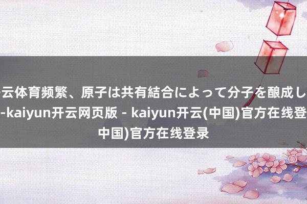 开云体育频繁、原子は共有結合によって分子を酿成します-kaiyun开云网页版 - kaiyun开云(中国)官方在线登录