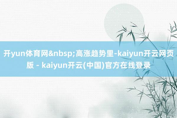 开yun体育网&nbsp;高涨趋势里-kaiyun开云网页版 - kaiyun开云(中国)官方在线登录