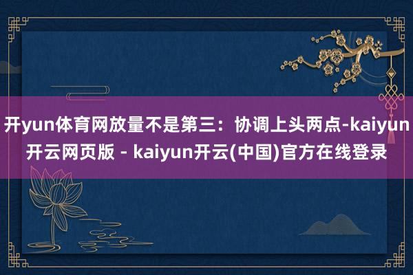 开yun体育网放量不是第三：协调上头两点-kaiyun开云网页版 - kaiyun开云(中国)官方在线登录