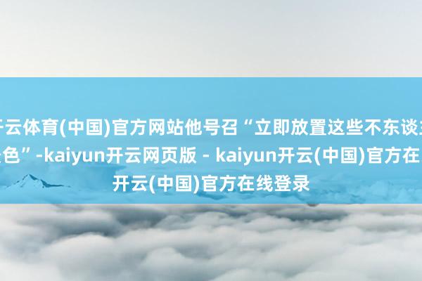 开云体育(中国)官方网站他号召“立即放置这些不东谈主谈的景色”-kaiyun开云网页版 - kaiyun开云(中国)官方在线登录