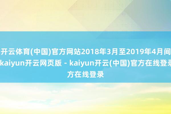 开云体育(中国)官方网站2018年3月至2019年4月间-kaiyun开云网页版 - kaiyun开云(中国)官方在线登录