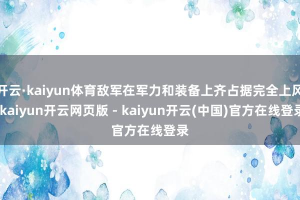 开云·kaiyun体育敌军在军力和装备上齐占据完全上风-kaiyun开云网页版 - kaiyun开云(中国)官方在线登录