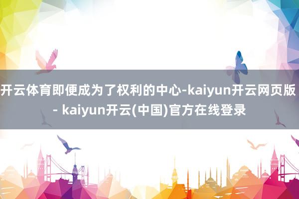 开云体育即便成为了权利的中心-kaiyun开云网页版 - kaiyun开云(中国)官方在线登录