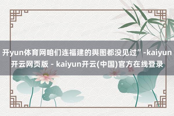 开yun体育网咱们连福建的舆图都没见过”-kaiyun开云网页版 - kaiyun开云(中国)官方在线登录