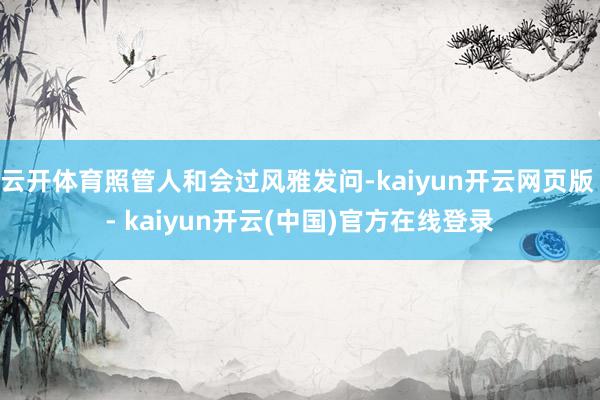 云开体育照管人和会过风雅发问-kaiyun开云网页版 - kaiyun开云(中国)官方在线登录