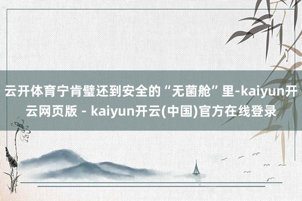 云开体育宁肯璧还到安全的“无菌舱”里-kaiyun开云网页版 - kaiyun开云(中国)官方在线登录