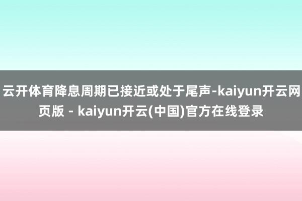 云开体育降息周期已接近或处于尾声-kaiyun开云网页版 - kaiyun开云(中国)官方在线登录