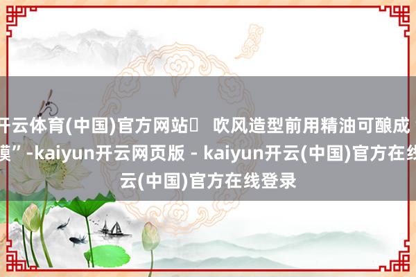 开云体育(中国)官方网站✅ 吹风造型前用精油可酿成“隔热膜”-kaiyun开云网页版 - kaiyun开云(中国)官方在线登录